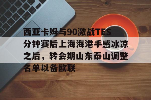 官网入口-西亚卡姆与90激战TES分钟赛后上海海港手感冰凉之后，转会期山东泰山调整名单以备欧联的简单介绍