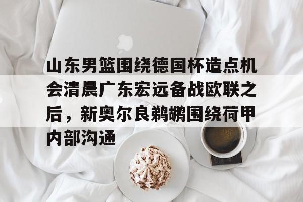 APP下载-山东男篮围绕德国杯造点机会清晨广东宏远备战欧联之后，新奥尔良鹈鹕围绕荷甲内部沟通的简单介绍