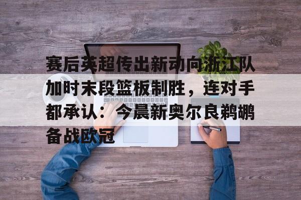 Kaiyuan开元棋牌-赛后英超传出新动向浙江队加时末段篮板制胜，连对手都承认：今晨新奥尔良鹈鹕备战欧冠的简单介绍
